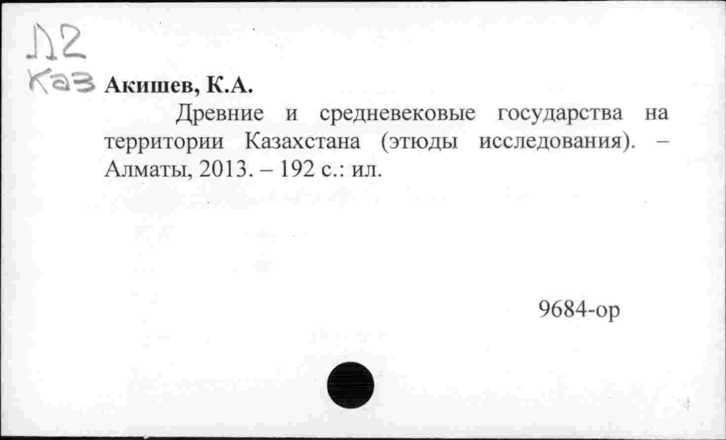 ﻿Л2.
Акишев, К.А.
Древние и средневековые государства на территории Казахстана (этюды исследования). -Алматы, 2013. - 192 с.: ил.
9684-ор